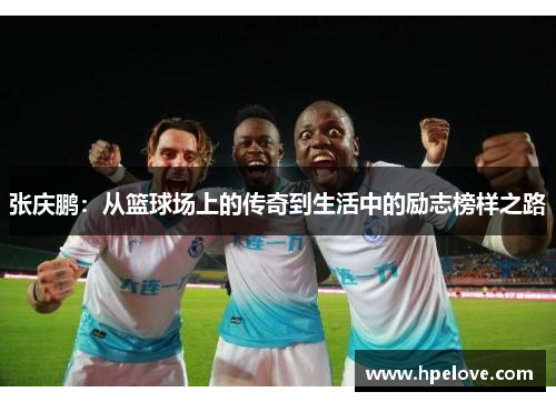张庆鹏：从篮球场上的传奇到生活中的励志榜样之路