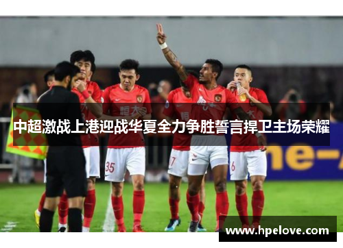中超激战上港迎战华夏全力争胜誓言捍卫主场荣耀